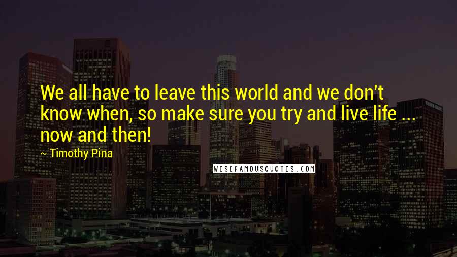 Timothy Pina Quotes: We all have to leave this world and we don't know when, so make sure you try and live life ... now and then!