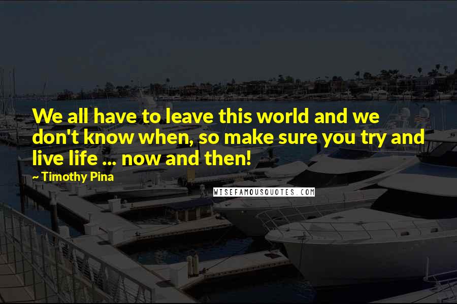 Timothy Pina Quotes: We all have to leave this world and we don't know when, so make sure you try and live life ... now and then!