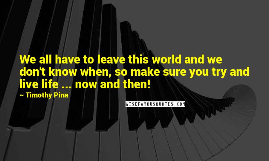 Timothy Pina Quotes: We all have to leave this world and we don't know when, so make sure you try and live life ... now and then!