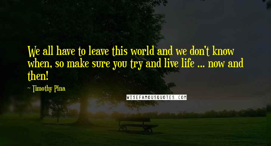 Timothy Pina Quotes: We all have to leave this world and we don't know when, so make sure you try and live life ... now and then!