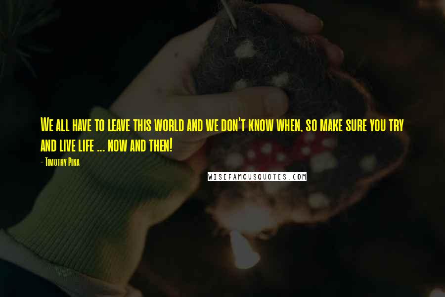 Timothy Pina Quotes: We all have to leave this world and we don't know when, so make sure you try and live life ... now and then!