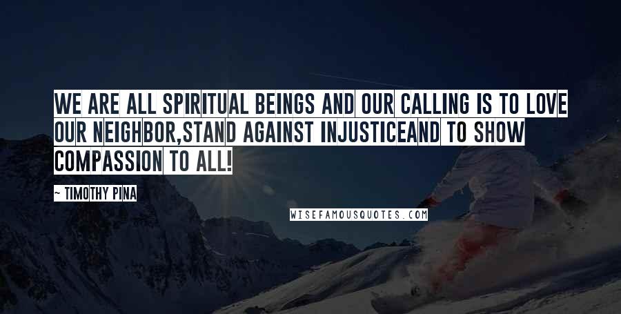 Timothy Pina Quotes: We are all spiritual beings and our calling is to LOVE our neighbor,STAND against injusticeand to show COMPASSION to ALL!