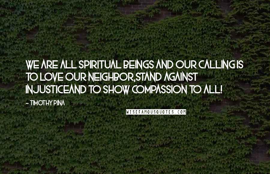 Timothy Pina Quotes: We are all spiritual beings and our calling is to LOVE our neighbor,STAND against injusticeand to show COMPASSION to ALL!