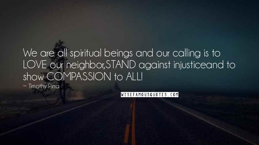 Timothy Pina Quotes: We are all spiritual beings and our calling is to LOVE our neighbor,STAND against injusticeand to show COMPASSION to ALL!