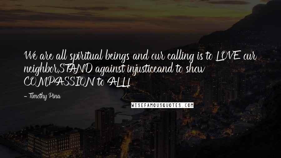 Timothy Pina Quotes: We are all spiritual beings and our calling is to LOVE our neighbor,STAND against injusticeand to show COMPASSION to ALL!