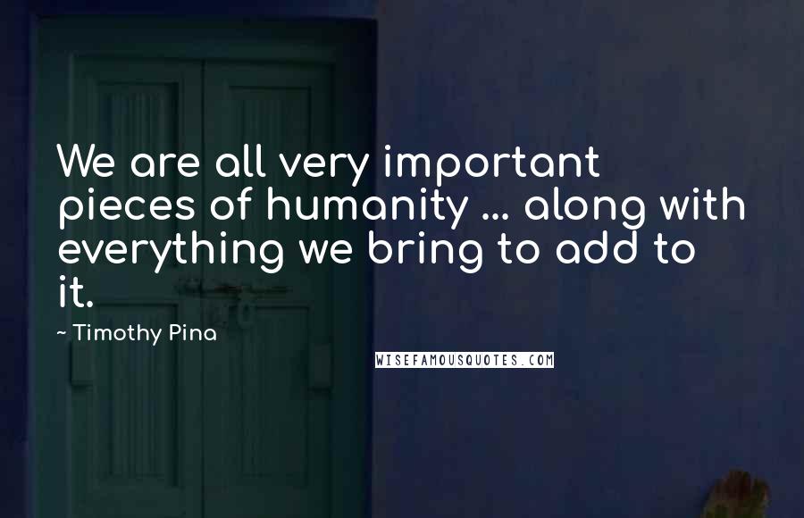Timothy Pina Quotes: We are all very important pieces of humanity ... along with everything we bring to add to it.