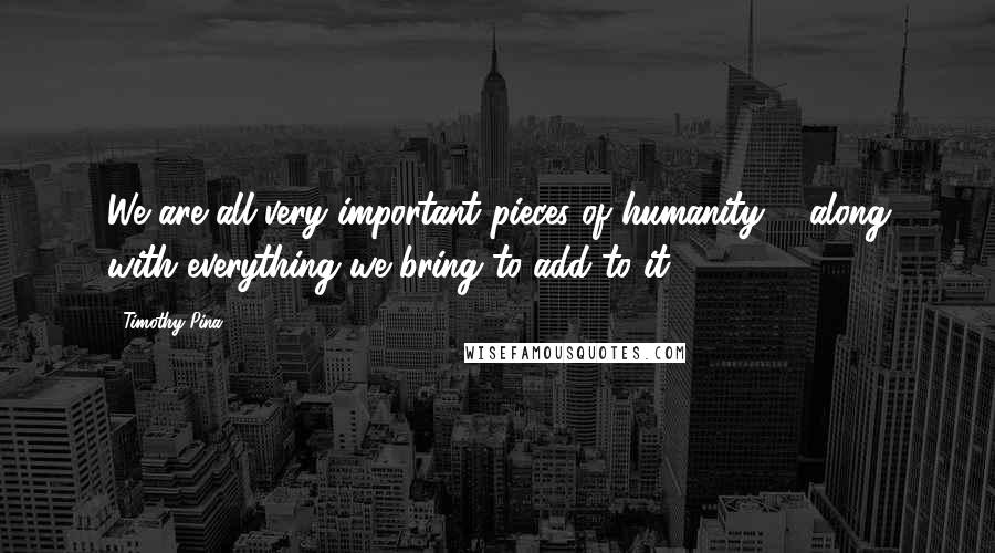 Timothy Pina Quotes: We are all very important pieces of humanity ... along with everything we bring to add to it.