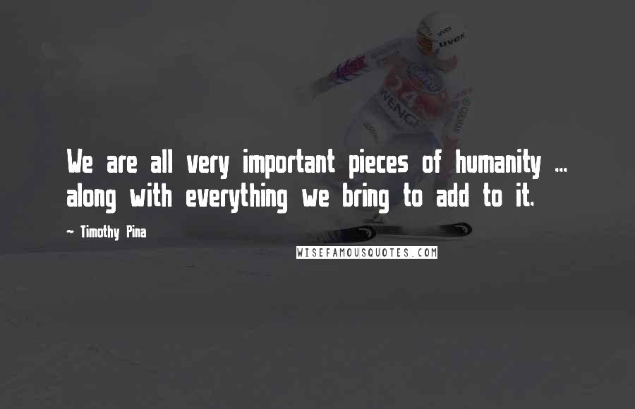 Timothy Pina Quotes: We are all very important pieces of humanity ... along with everything we bring to add to it.