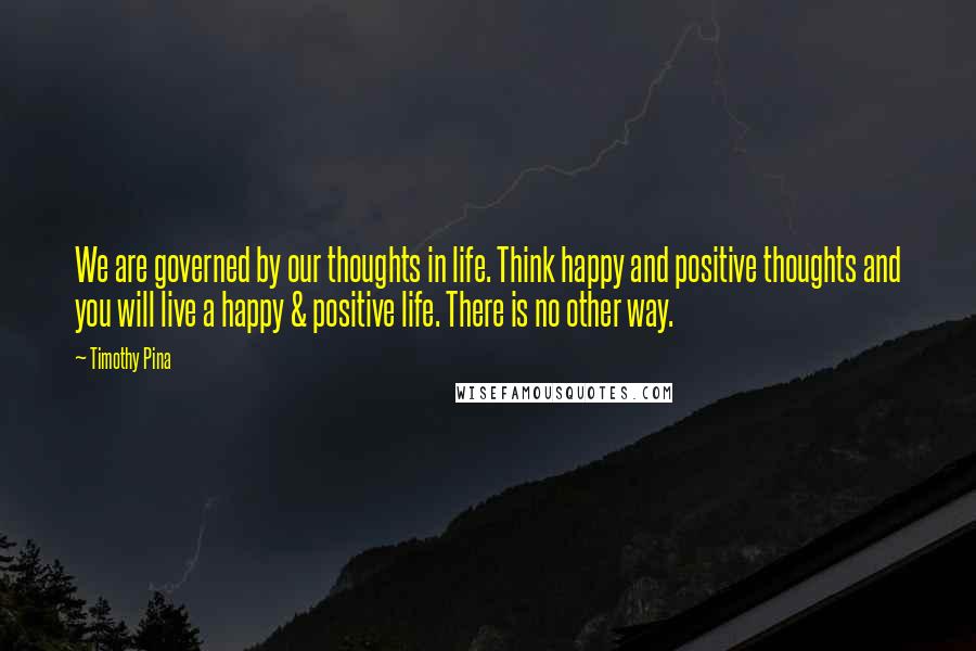 Timothy Pina Quotes: We are governed by our thoughts in life. Think happy and positive thoughts and you will live a happy & positive life. There is no other way.