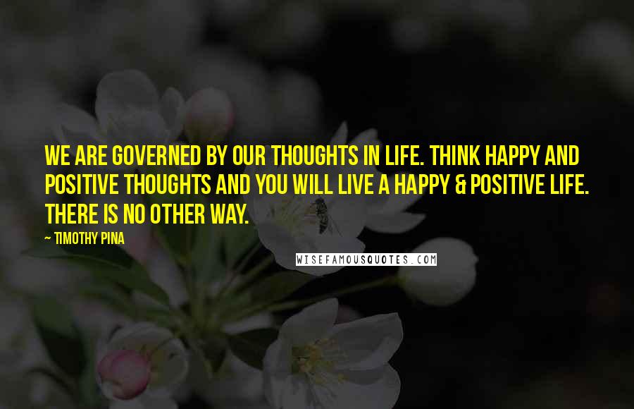 Timothy Pina Quotes: We are governed by our thoughts in life. Think happy and positive thoughts and you will live a happy & positive life. There is no other way.