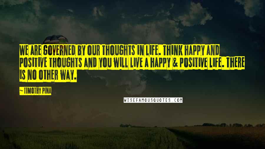 Timothy Pina Quotes: We are governed by our thoughts in life. Think happy and positive thoughts and you will live a happy & positive life. There is no other way.