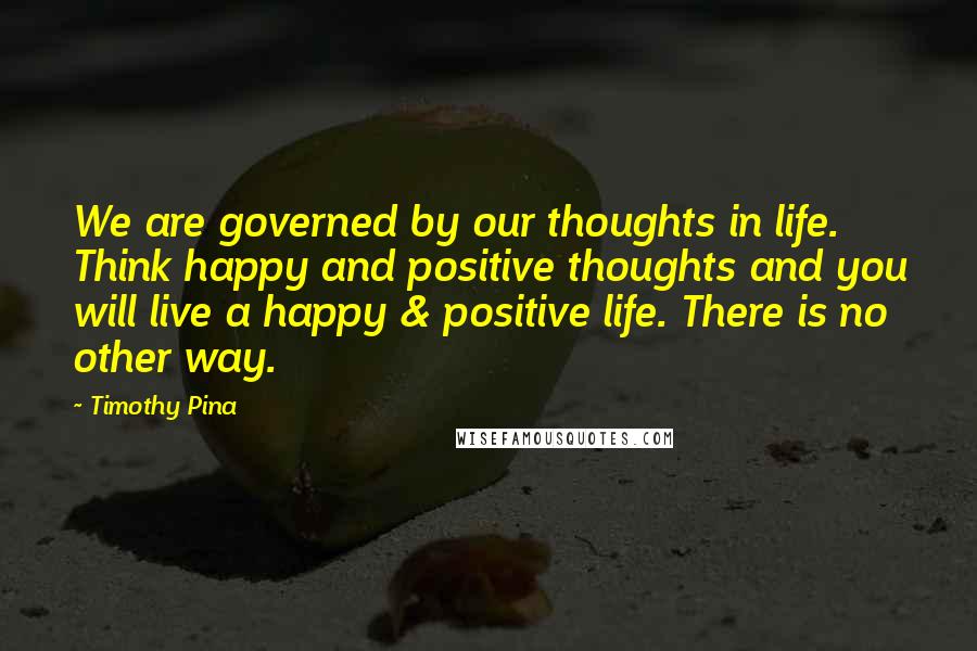 Timothy Pina Quotes: We are governed by our thoughts in life. Think happy and positive thoughts and you will live a happy & positive life. There is no other way.