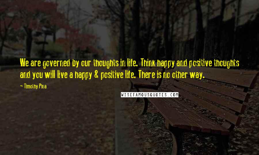 Timothy Pina Quotes: We are governed by our thoughts in life. Think happy and positive thoughts and you will live a happy & positive life. There is no other way.