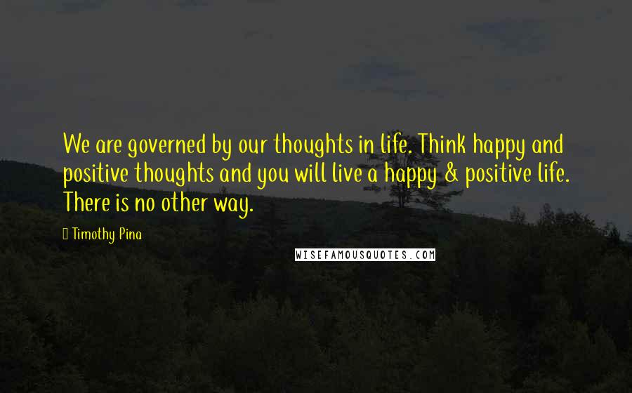 Timothy Pina Quotes: We are governed by our thoughts in life. Think happy and positive thoughts and you will live a happy & positive life. There is no other way.