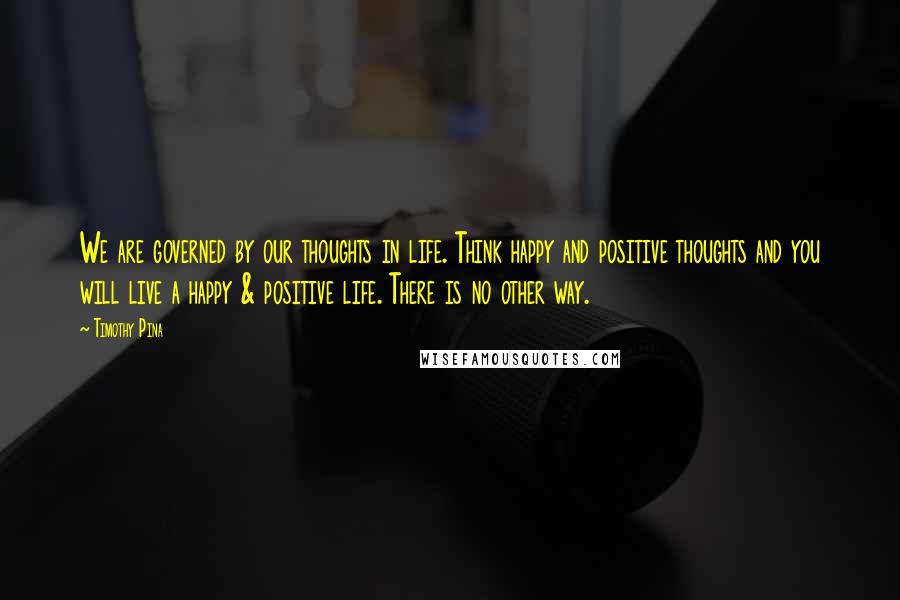 Timothy Pina Quotes: We are governed by our thoughts in life. Think happy and positive thoughts and you will live a happy & positive life. There is no other way.