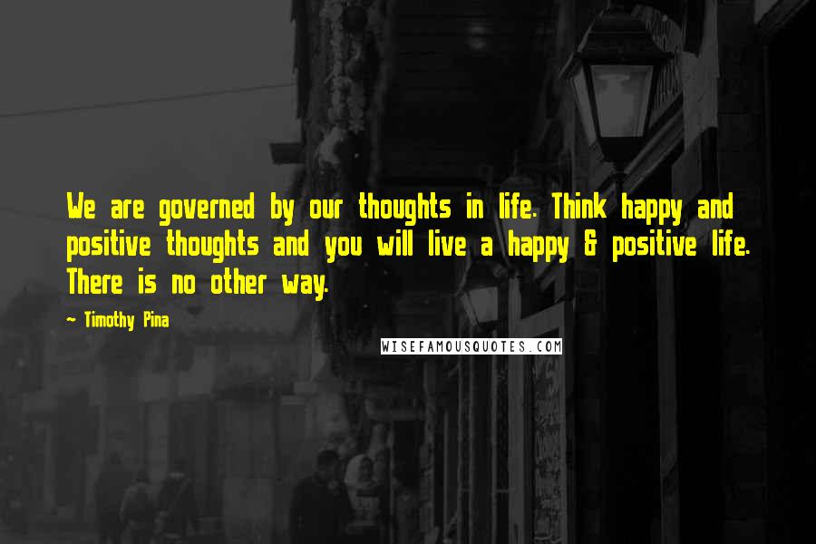 Timothy Pina Quotes: We are governed by our thoughts in life. Think happy and positive thoughts and you will live a happy & positive life. There is no other way.