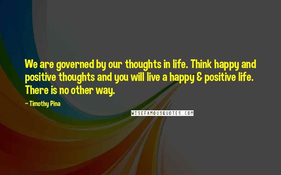 Timothy Pina Quotes: We are governed by our thoughts in life. Think happy and positive thoughts and you will live a happy & positive life. There is no other way.