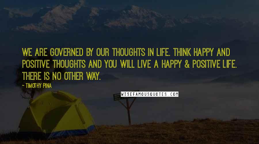 Timothy Pina Quotes: We are governed by our thoughts in life. Think happy and positive thoughts and you will live a happy & positive life. There is no other way.