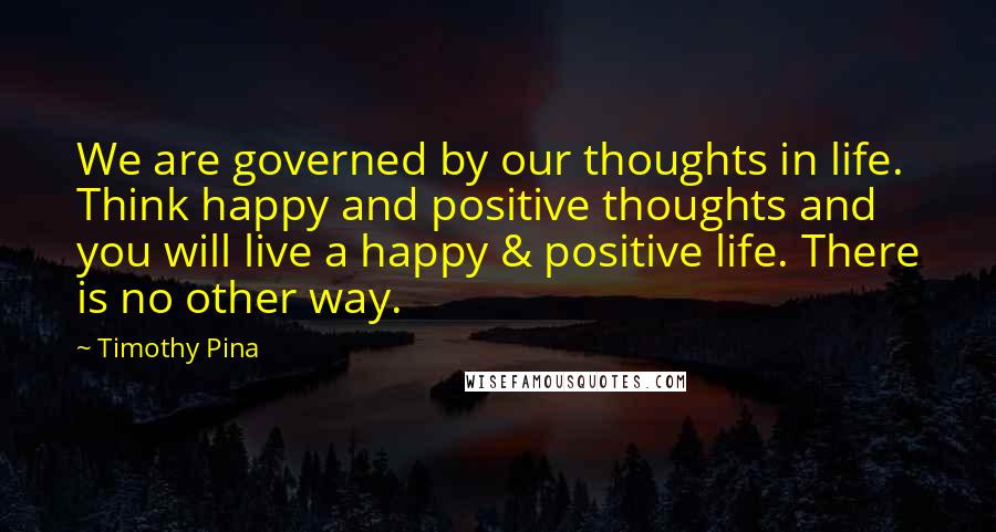 Timothy Pina Quotes: We are governed by our thoughts in life. Think happy and positive thoughts and you will live a happy & positive life. There is no other way.