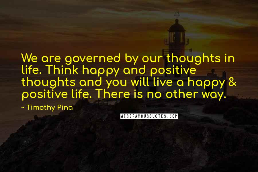 Timothy Pina Quotes: We are governed by our thoughts in life. Think happy and positive thoughts and you will live a happy & positive life. There is no other way.