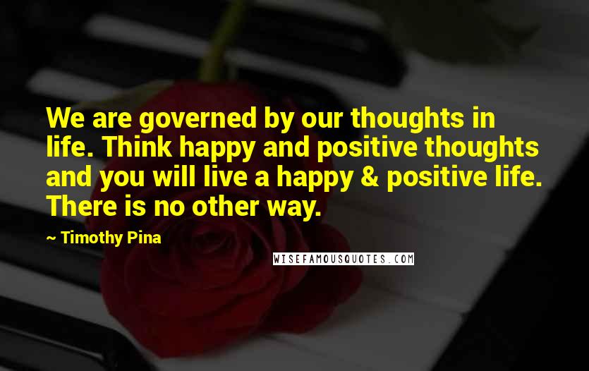 Timothy Pina Quotes: We are governed by our thoughts in life. Think happy and positive thoughts and you will live a happy & positive life. There is no other way.