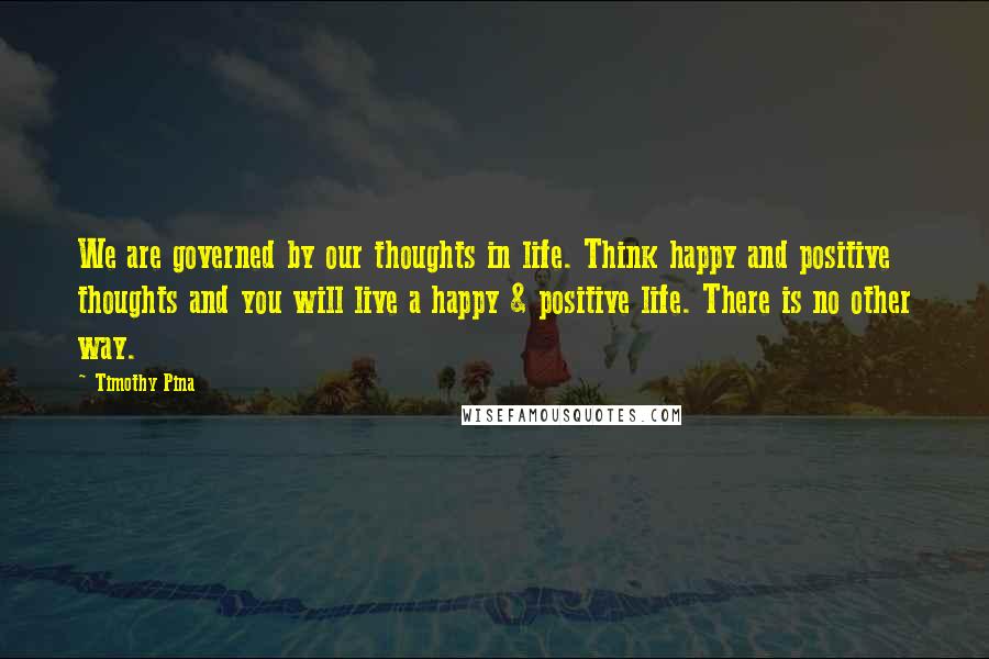 Timothy Pina Quotes: We are governed by our thoughts in life. Think happy and positive thoughts and you will live a happy & positive life. There is no other way.