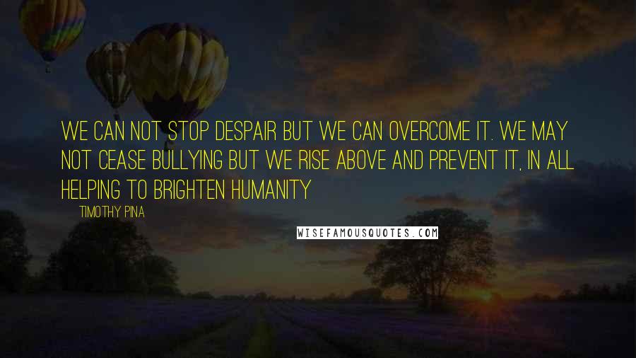 Timothy Pina Quotes: We can not stop despair but we can overcome it. We may not cease bullying but we rise above and prevent it, in all helping to brighten humanity