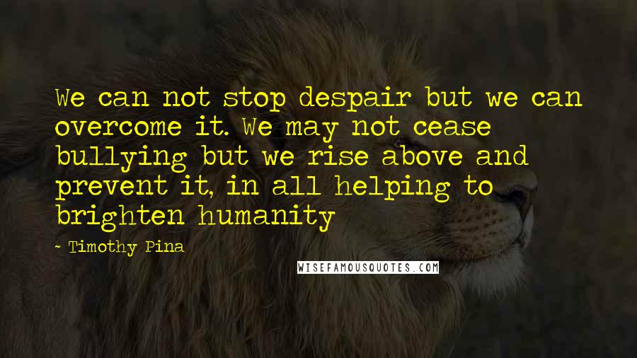 Timothy Pina Quotes: We can not stop despair but we can overcome it. We may not cease bullying but we rise above and prevent it, in all helping to brighten humanity