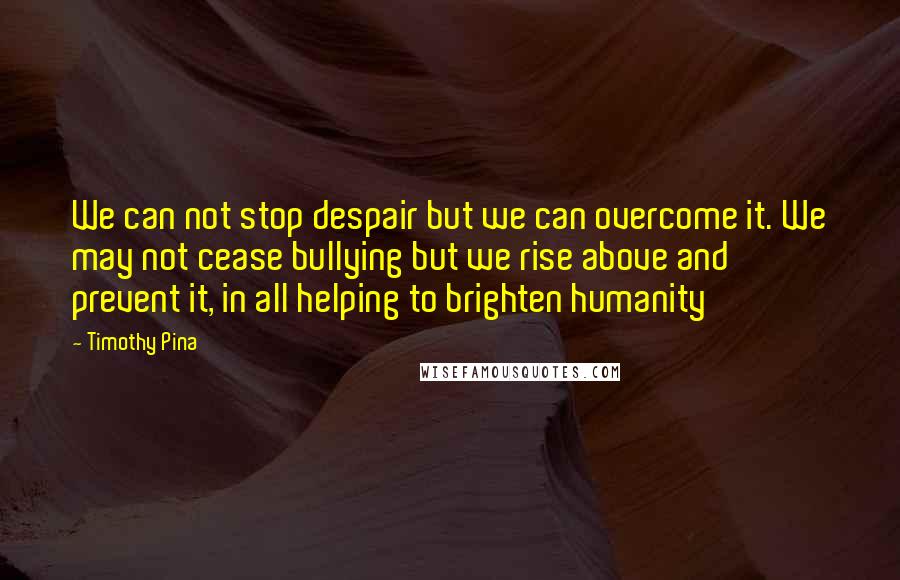 Timothy Pina Quotes: We can not stop despair but we can overcome it. We may not cease bullying but we rise above and prevent it, in all helping to brighten humanity