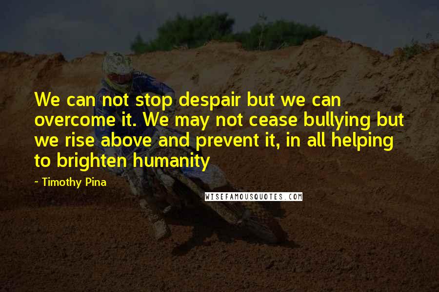 Timothy Pina Quotes: We can not stop despair but we can overcome it. We may not cease bullying but we rise above and prevent it, in all helping to brighten humanity