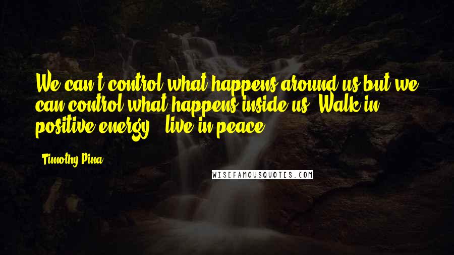 Timothy Pina Quotes: We can't control what happens around us but we can control what happens inside us. Walk in positive energy...live in peace.