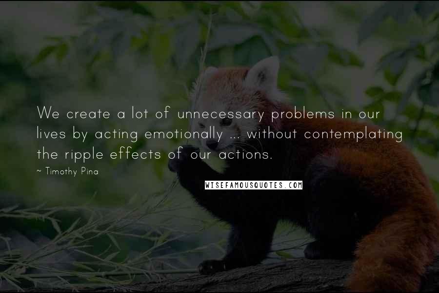 Timothy Pina Quotes: We create a lot of unnecessary problems in our lives by acting emotionally ... without contemplating the ripple effects of our actions.