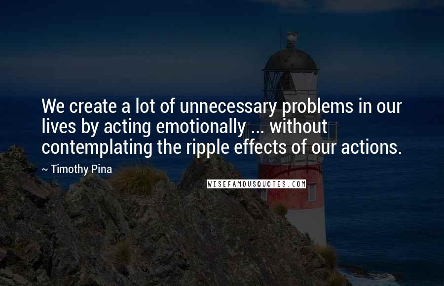 Timothy Pina Quotes: We create a lot of unnecessary problems in our lives by acting emotionally ... without contemplating the ripple effects of our actions.