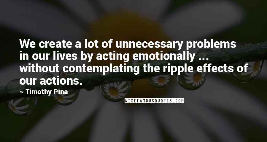 Timothy Pina Quotes: We create a lot of unnecessary problems in our lives by acting emotionally ... without contemplating the ripple effects of our actions.