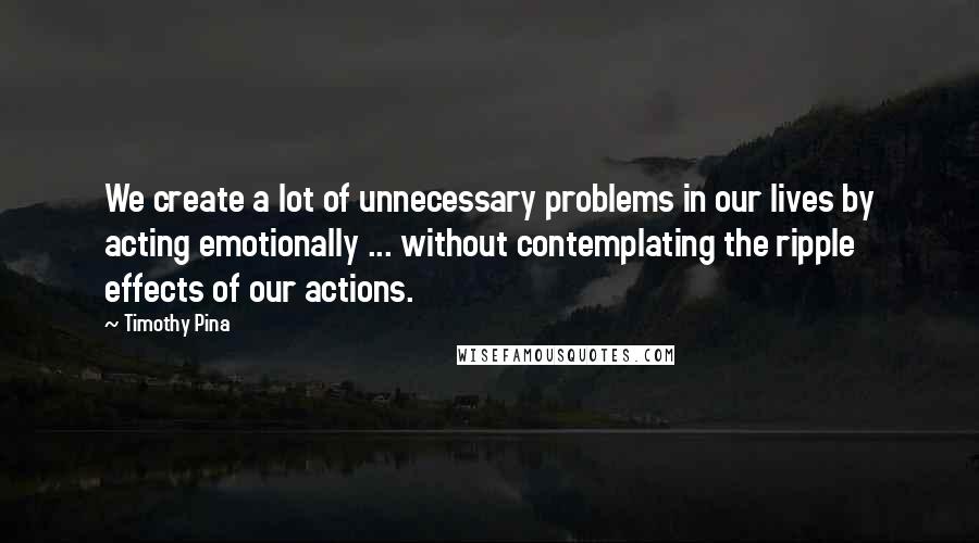 Timothy Pina Quotes: We create a lot of unnecessary problems in our lives by acting emotionally ... without contemplating the ripple effects of our actions.