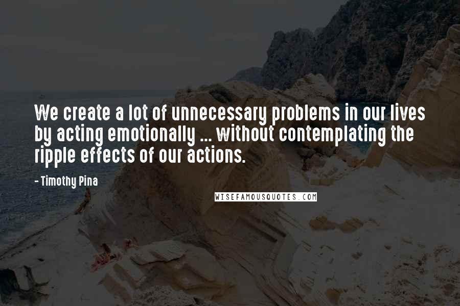 Timothy Pina Quotes: We create a lot of unnecessary problems in our lives by acting emotionally ... without contemplating the ripple effects of our actions.
