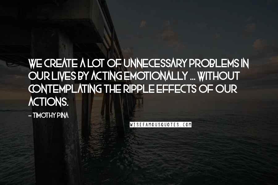 Timothy Pina Quotes: We create a lot of unnecessary problems in our lives by acting emotionally ... without contemplating the ripple effects of our actions.