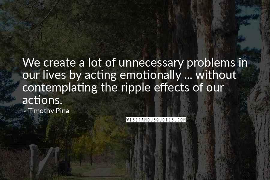 Timothy Pina Quotes: We create a lot of unnecessary problems in our lives by acting emotionally ... without contemplating the ripple effects of our actions.