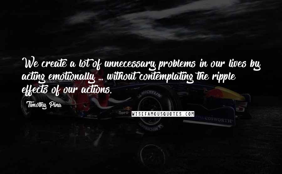 Timothy Pina Quotes: We create a lot of unnecessary problems in our lives by acting emotionally ... without contemplating the ripple effects of our actions.