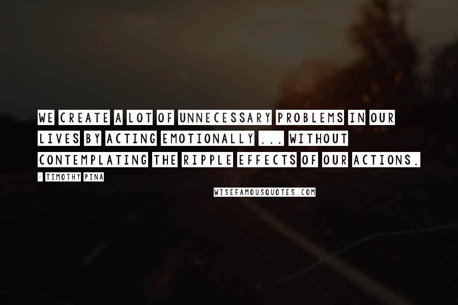 Timothy Pina Quotes: We create a lot of unnecessary problems in our lives by acting emotionally ... without contemplating the ripple effects of our actions.