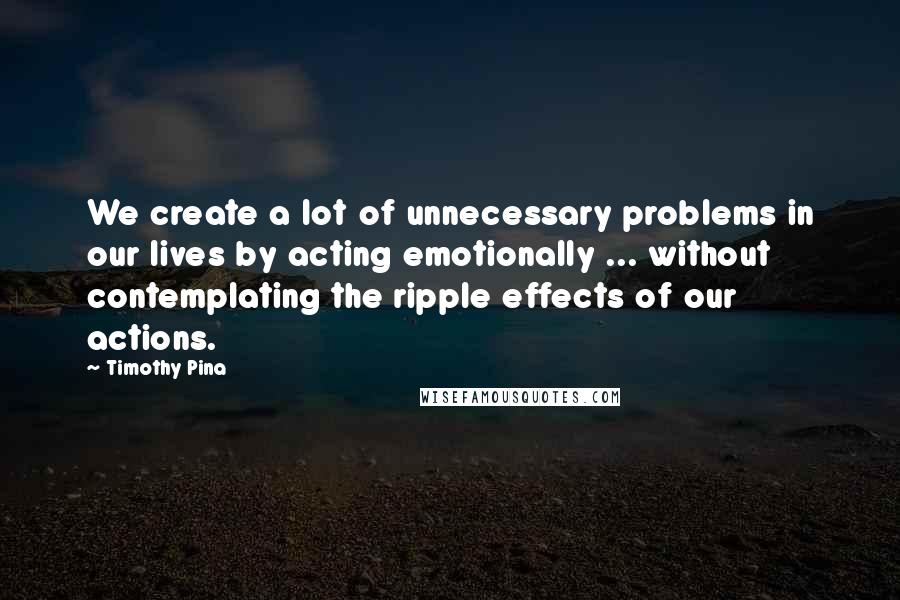 Timothy Pina Quotes: We create a lot of unnecessary problems in our lives by acting emotionally ... without contemplating the ripple effects of our actions.