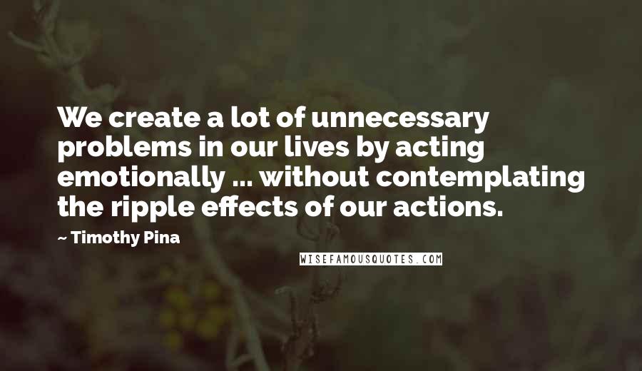 Timothy Pina Quotes: We create a lot of unnecessary problems in our lives by acting emotionally ... without contemplating the ripple effects of our actions.