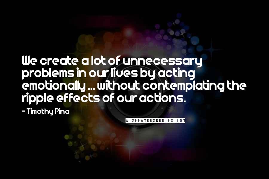 Timothy Pina Quotes: We create a lot of unnecessary problems in our lives by acting emotionally ... without contemplating the ripple effects of our actions.