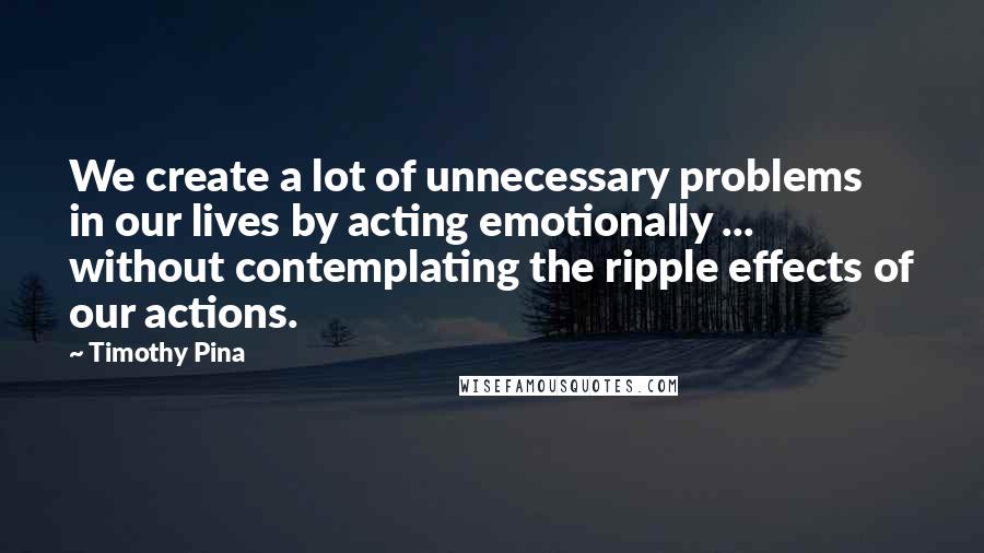 Timothy Pina Quotes: We create a lot of unnecessary problems in our lives by acting emotionally ... without contemplating the ripple effects of our actions.