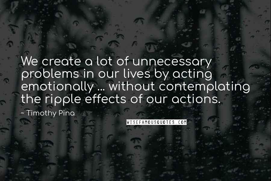 Timothy Pina Quotes: We create a lot of unnecessary problems in our lives by acting emotionally ... without contemplating the ripple effects of our actions.