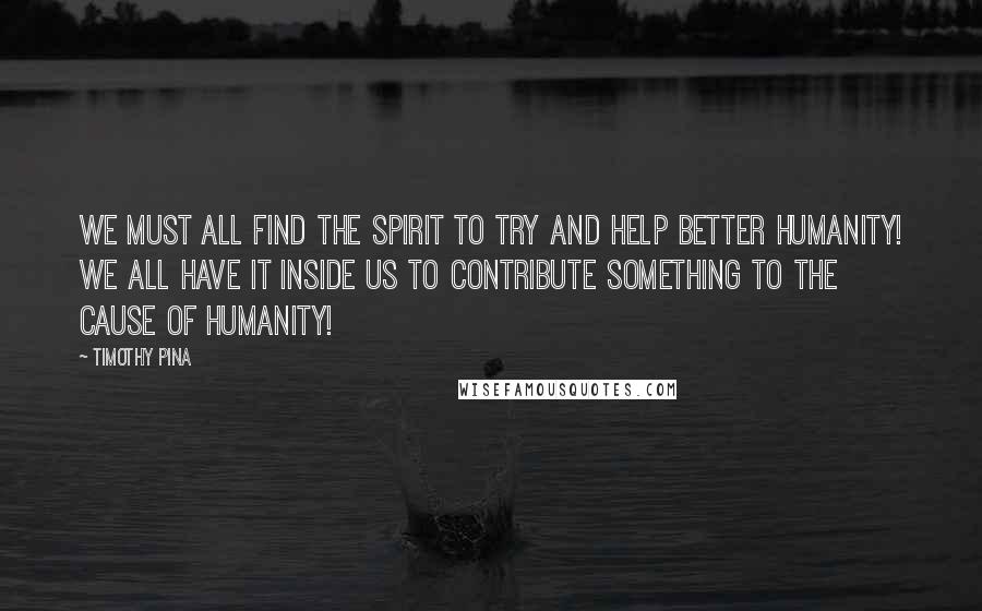 Timothy Pina Quotes:  We must all find the spirit to try and help better humanity! We all have it inside us to contribute something to the cause of humanity!