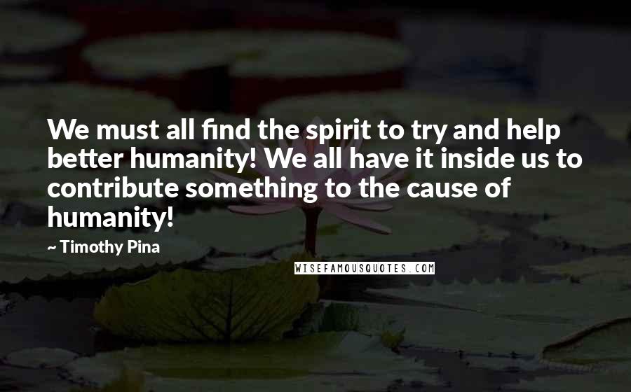 Timothy Pina Quotes: We must all find the spirit to try and help better humanity! We all have it inside us to contribute something to the cause of humanity!