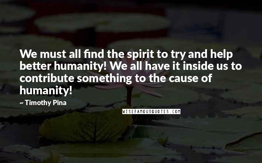 Timothy Pina Quotes:  We must all find the spirit to try and help better humanity! We all have it inside us to contribute something to the cause of humanity!