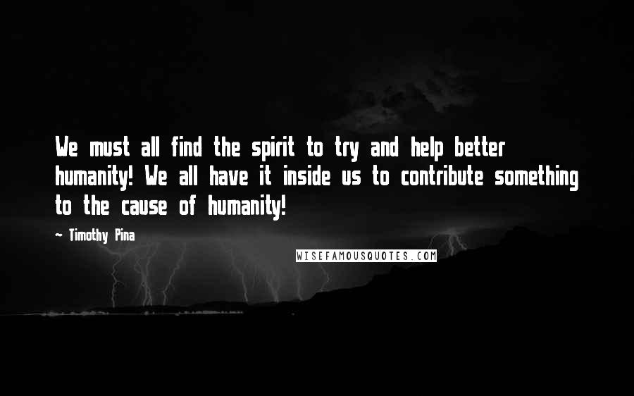 Timothy Pina Quotes:  We must all find the spirit to try and help better humanity! We all have it inside us to contribute something to the cause of humanity!