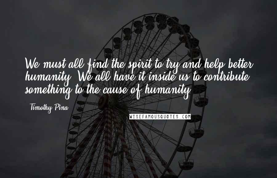 Timothy Pina Quotes:  We must all find the spirit to try and help better humanity! We all have it inside us to contribute something to the cause of humanity!